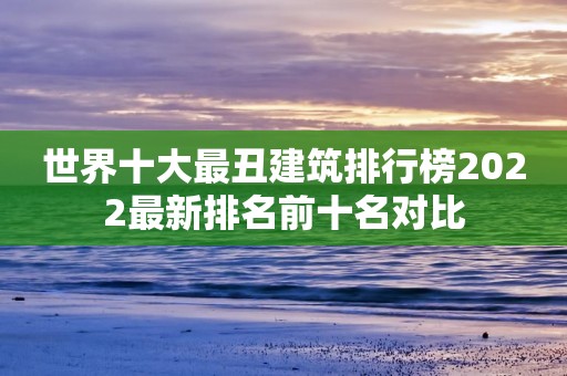 世界十大最丑建筑排行榜2022最新排名前十名对比