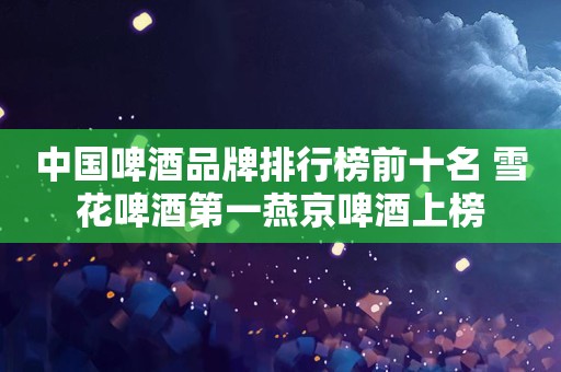 中国啤酒品牌排行榜前十名 雪花啤酒第一燕京啤酒上榜