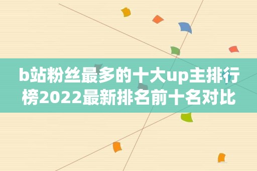 b站粉丝最多的十大up主排行榜2022最新排名前十名对比