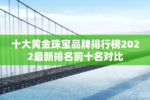 十大黄金珠宝品牌排行榜2022最新排名前十名对比