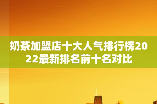 奶茶加盟店十大人气排行榜2022最新排名前十名对比