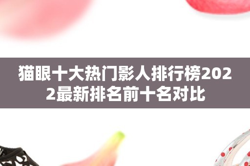 猫眼十大热门影人排行榜2022最新排名前十名对比