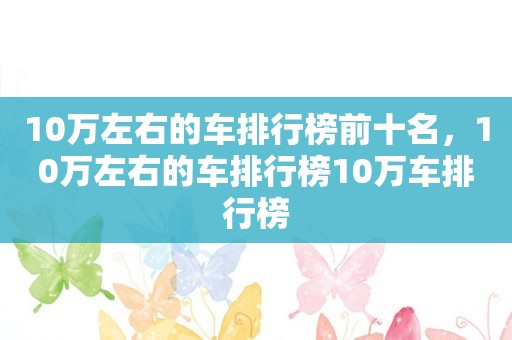 10万左右的车排行榜前十名，10万左右的车排行榜10万车排行榜