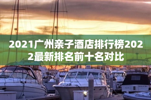 2021广州亲子酒店排行榜2022最新排名前十名对比
