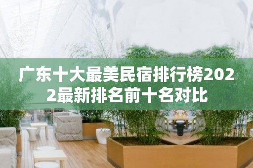 广东十大最美民宿排行榜2022最新排名前十名对比