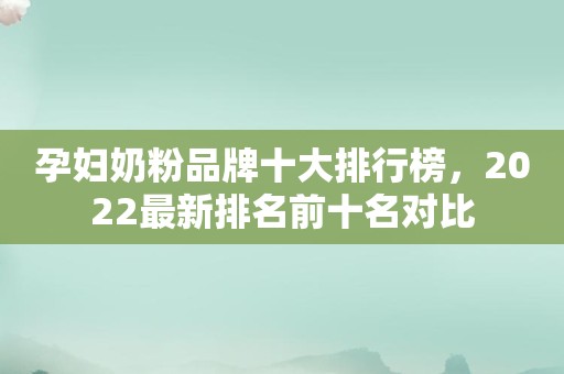 孕妇奶粉品牌十大排行榜，2022最新排名前十名对比