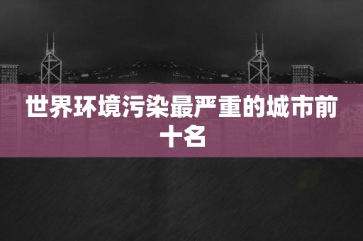 世界环境污染最严重的城市前十名