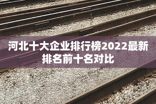 河北十大企业排行榜2022最新排名前十名对比