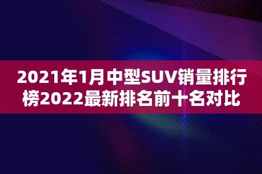 2021年1月中型SUV销量排行榜2022最新排名前十名对比