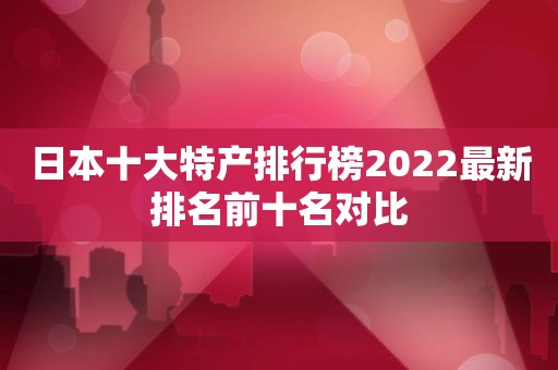 日本十大特产排行榜2022最新排名前十名对比