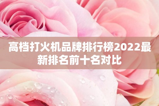高档打火机品牌排行榜2022最新排名前十名对比