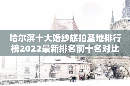 哈尔滨十大婚纱旅拍圣地排行榜2022最新排名前十名对比