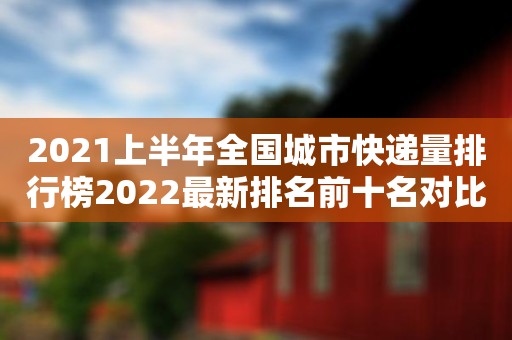 2021上半年全国城市快递量排行榜2022最新排名前十名对比