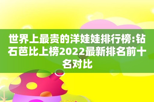世界上最贵的洋娃娃排行榜:钻石芭比上榜2022最新排名前十名对比