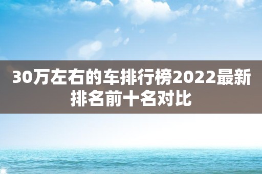 30万左右的车排行榜2022最新排名前十名对比