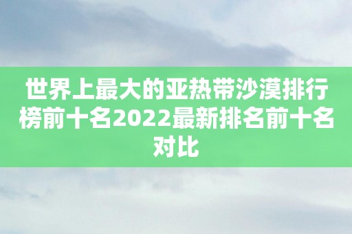 世界上最大的亚热带沙漠排行榜前十名2022最新排名前十名对比