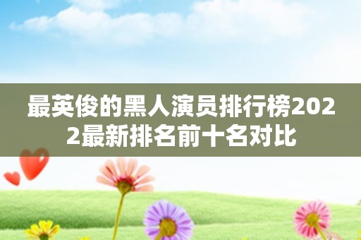 最英俊的黑人演员排行榜2022最新排名前十名对比