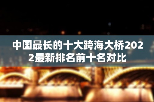 中国最长的十大跨海大桥2022最新排名前十名对比