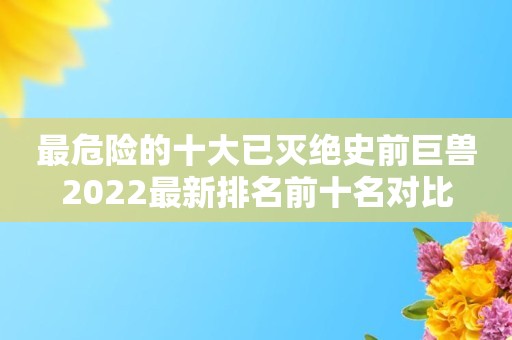 最危险的十大已灭绝史前巨兽2022最新排名前十名对比