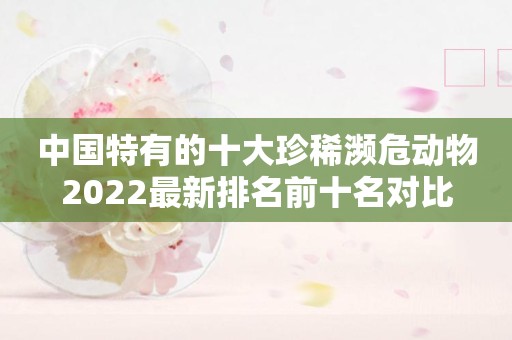 中国特有的十大珍稀濒危动物2022最新排名前十名对比