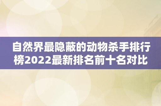 自然界最隐蔽的动物杀手排行榜2022最新排名前十名对比