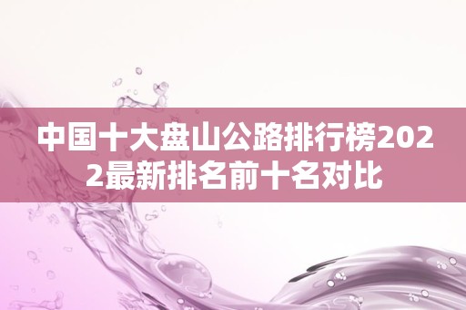 中国十大盘山公路排行榜2022最新排名前十名对比