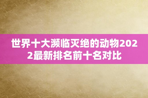世界十大濒临灭绝的动物2022最新排名前十名对比