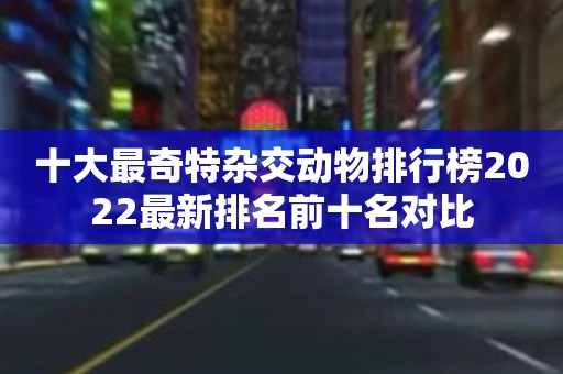 十大最奇特杂交动物排行榜2022最新排名前十名对比