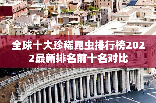 全球十大珍稀昆虫排行榜2022最新排名前十名对比