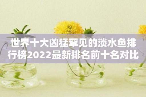 世界十大凶猛罕见的淡水鱼排行榜2022最新排名前十名对比