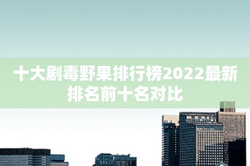十大剧毒野果排行榜2022最新排名前十名对比