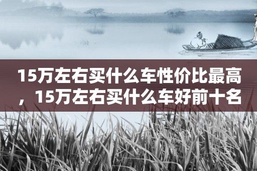 15万左右买什么车性价比最高，15万左右买什么车好前十名