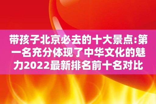 带孩子北京必去的十大景点:第一名充分体现了中华文化的魅力2022最新排名前十名对比