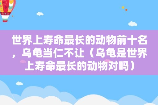 世界上寿命最长的动物前十名，乌龟当仁不让（乌龟是世界上寿命最长的动物对吗）
