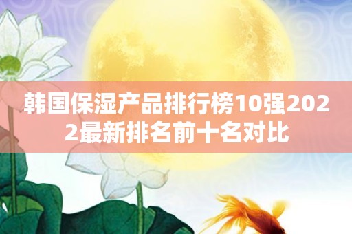 韩国保湿产品排行榜10强2022最新排名前十名对比