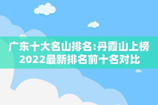 广东十大名山排名:丹霞山上榜2022最新排名前十名对比