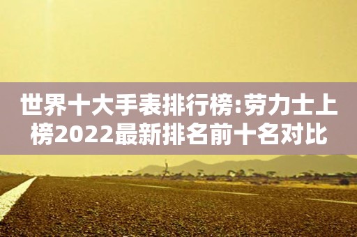 世界十大手表排行榜:劳力士上榜2022最新排名前十名对比