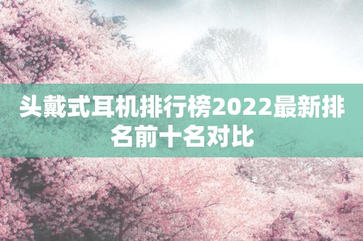 头戴式耳机排行榜2022最新排名前十名对比