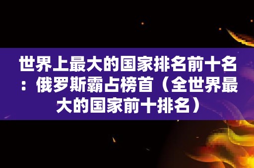 世界上最大的国家排名前十名：俄罗斯霸占榜首（全世界最大的国家前十排名）