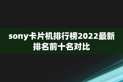 sony卡片机排行榜2022最新排名前十名对比