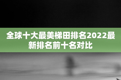 全球十大最美梯田排名2022最新排名前十名对比