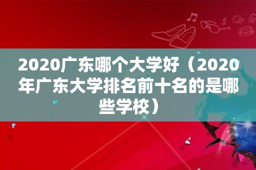 2020广东哪个大学好（2020年广东大学排名前十名的是哪些学校）