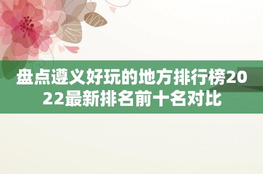 盘点遵义好玩的地方排行榜2022最新排名前十名对比
