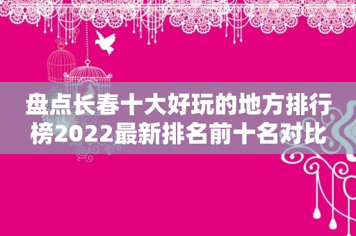 盘点长春十大好玩的地方排行榜2022最新排名前十名对比