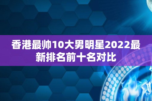 香港最帅10大男明星2022最新排名前十名对比