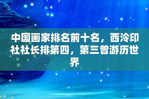 中国画家排名前十名，西泠印社社长排第四，第三曾游历世界