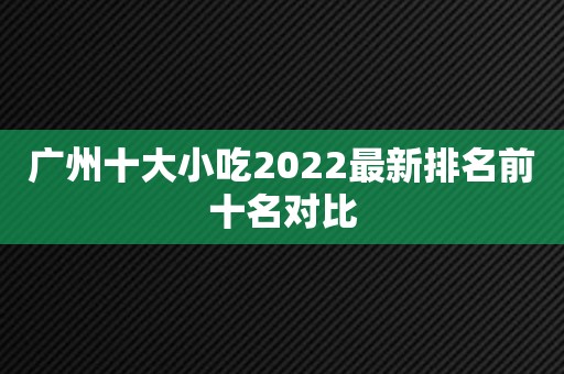 广州十大小吃2022最新排名前十名对比
