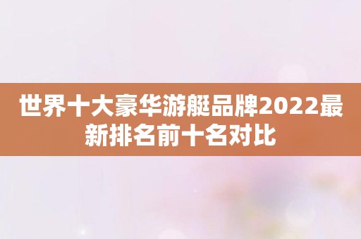 世界十大豪华游艇品牌2022最新排名前十名对比