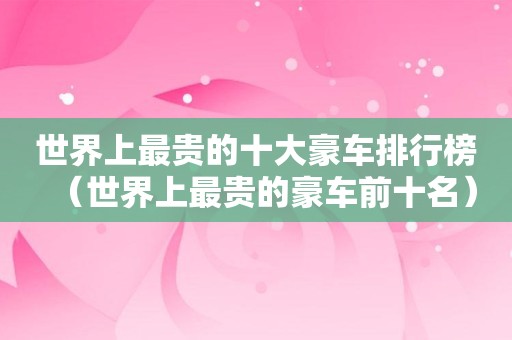 世界上最贵的十大豪车排行榜（世界上最贵的豪车前十名）