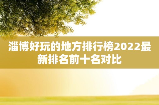 淄博好玩的地方排行榜2022最新排名前十名对比